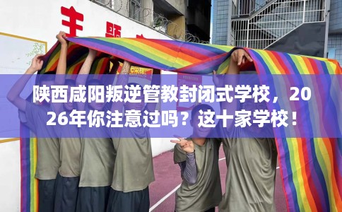 陕西咸阳叛逆管教封闭式学校，2026年你注意过吗？这十家学校！
