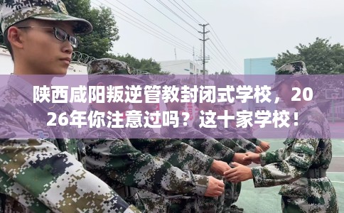 陕西咸阳叛逆管教封闭式学校，2026年你注意过吗？这十家学校！