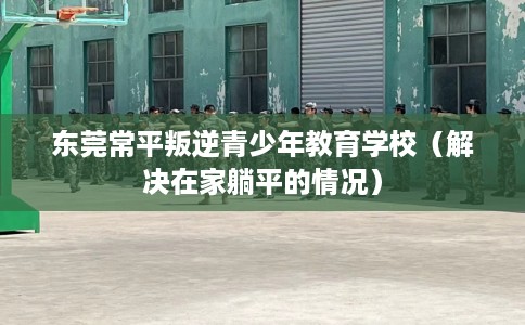 东莞常平叛逆青少年教育学校（解决在家躺平的情况）