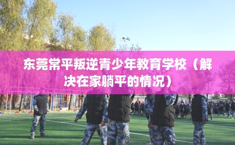 东莞常平叛逆青少年教育学校（解决在家躺平的情况）