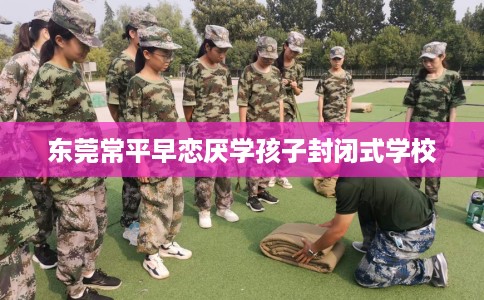 东莞常平早恋厌学孩子封闭式学校