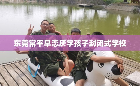 东莞常平早恋厌学孩子封闭式学校