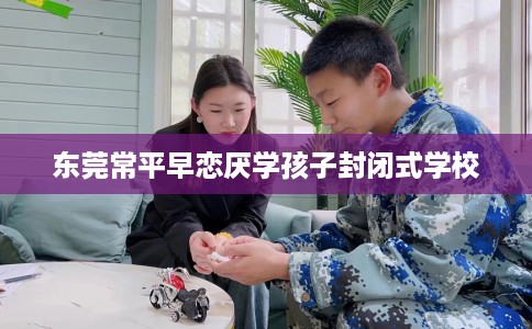 东莞常平早恋厌学孩子封闭式学校