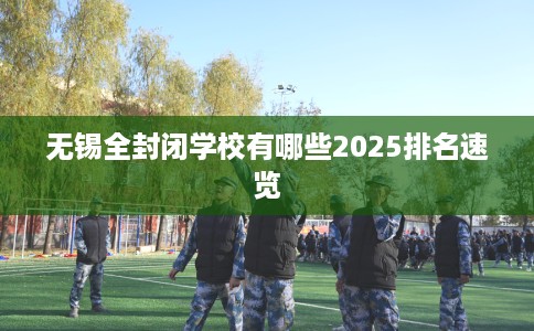 无锡全封闭学校有哪些2025排名速览 无锡全封闭学校有哪些2025排名速览