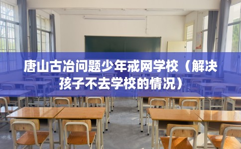 唐山古冶问题少年戒网学校（解决孩子不去学校的情况）