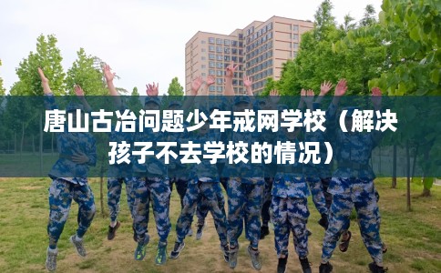 唐山古冶问题少年戒网学校（解决孩子不去学校的情况）