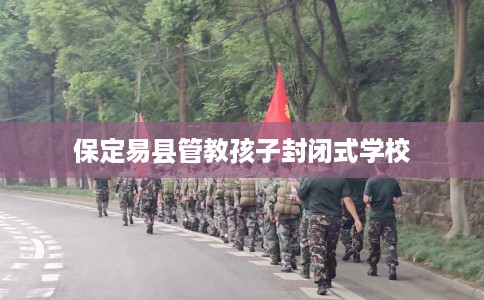 保定易县管教孩子封闭式学校