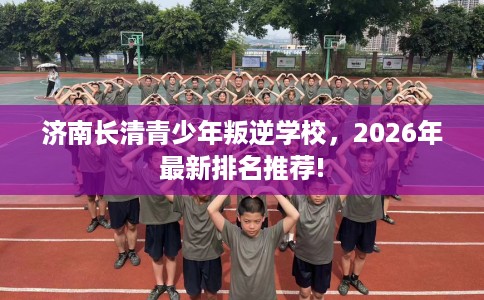 济南长清青少年叛逆学校，2026年最新排名推荐!
