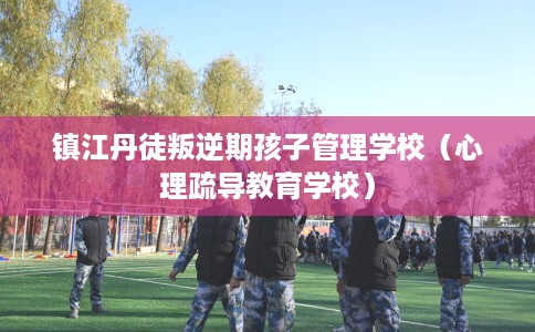 镇江丹徒叛逆期孩子管理学校（心理疏导教育学校）