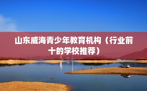 山东威海青少年教育机构（行业前十的学校推荐）