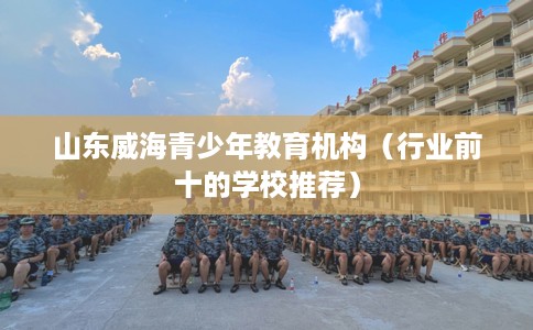 山东威海青少年教育机构（行业前十的学校推荐）