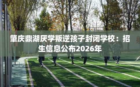 肇庆鼎湖厌学叛逆孩子封闭学校：招生信息公布2026年