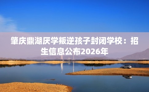 肇庆鼎湖厌学叛逆孩子封闭学校：招生信息公布2026年
