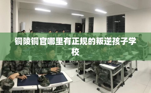 铜陵铜官哪里有正规的叛逆孩子学校