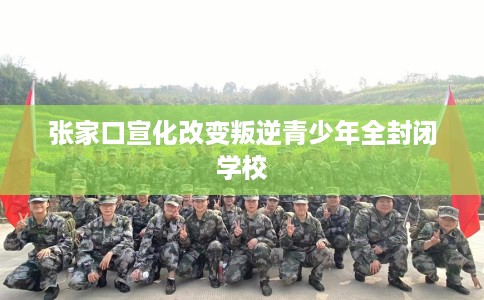 张家口宣化改变叛逆青少年全封闭学校