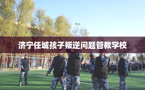 济宁任城孩子叛逆问题管教学校