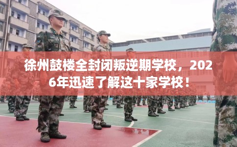 徐州鼓楼全封闭叛逆期学校，2026年迅速了解这十家学校！