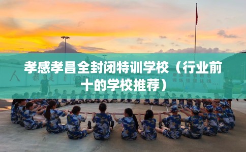 孝感孝昌全封闭特训学校（行业前十的学校推荐）