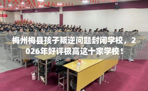 梅州梅县孩子叛逆问题封闭学校，2026年好评极高这十家学校！