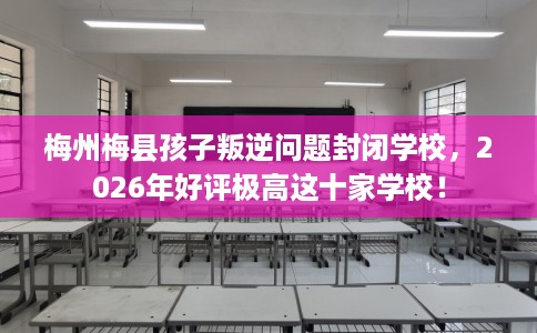 梅州梅县孩子叛逆问题封闭学校，2026年好评极高这十家学校！