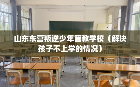 山东东营叛逆少年管教学校(解决孩子不上学的情况) 山东东营叛逆少年管教学校(解决孩子不上学的情况)