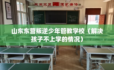 山东东营叛逆少年管教学校(解决孩子不上学的情况) 山东东营叛逆少年管教学校(解决孩子不上学的情况)