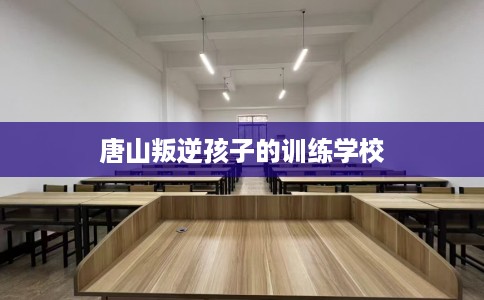 唐山叛逆孩子的训练学校