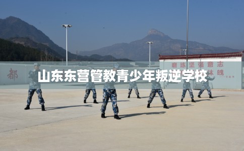 山东东营管教青少年叛逆学校