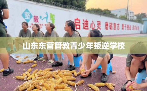 山东东营管教青少年叛逆学校