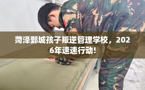 菏泽鄄城孩子叛逆管理学校，2026年速速行动!