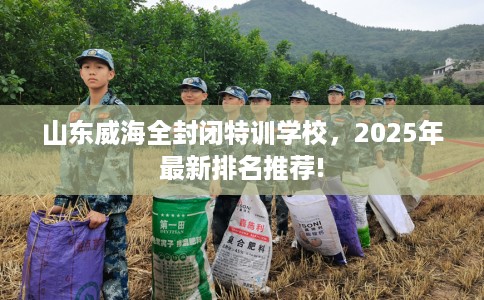 山东威海全封闭特训学校，2025年最新排名推荐!