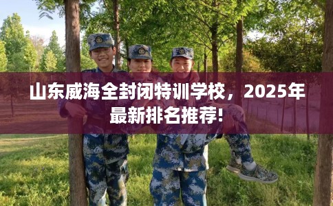 山东威海全封闭特训学校，2025年最新排名推荐!