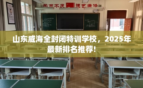 山东威海全封闭特训学校，2025年最新排名推荐!