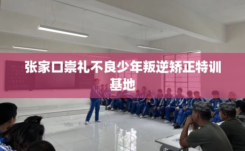 张家口崇礼不良少年叛逆矫正特训基地