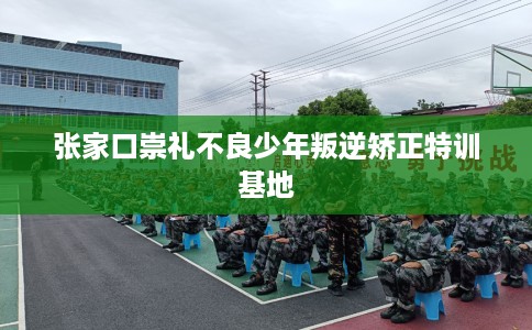 张家口崇礼不良少年叛逆矫正特训基地