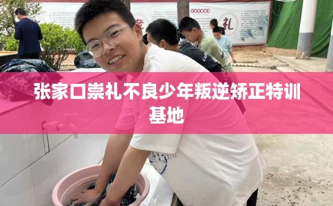 张家口崇礼不良少年叛逆矫正特训基地