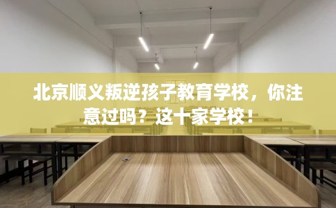 北京顺义叛逆孩子教育学校，你注意过吗？这十家学校！