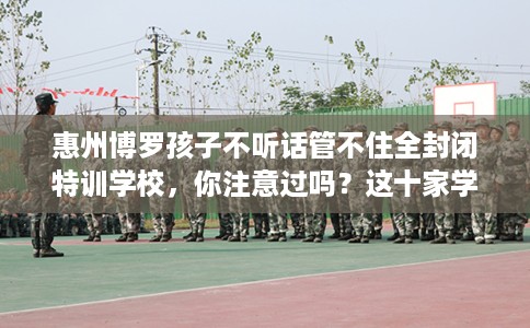 惠州博罗孩子不听话管不住全封闭特训学校，你注意过吗？这十家学校！