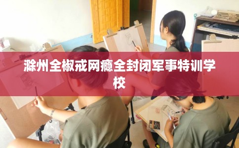 滁州全椒戒网瘾全封闭军事特训学校