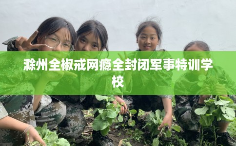 滁州全椒戒网瘾全封闭军事特训学校