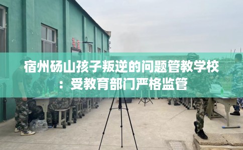 宿州砀山孩子叛逆的问题管教学校：受教育部门严格监管