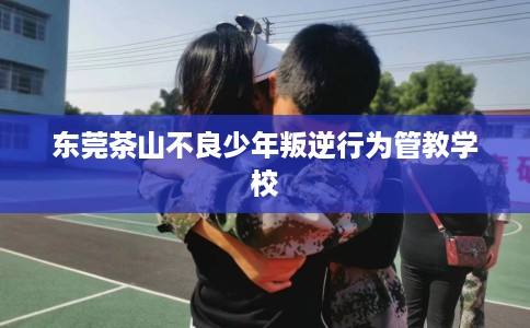 东莞茶山不良少年叛逆行为管教学校