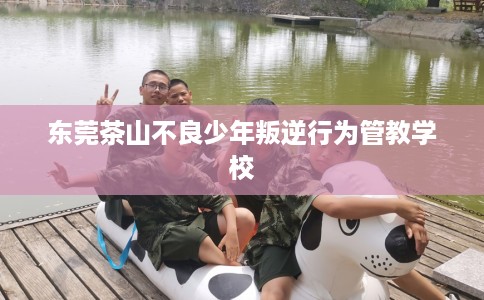 东莞茶山不良少年叛逆行为管教学校