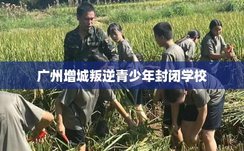 广州增城叛逆青少年封闭学校