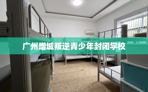 广州增城叛逆青少年封闭学校