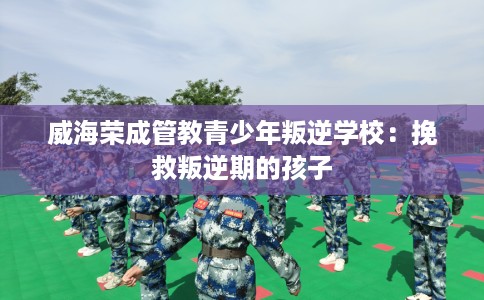 威海荣成管教青少年叛逆学校：挽救叛逆期的孩子