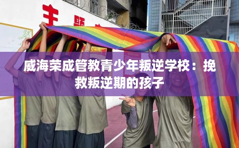 威海荣成管教青少年叛逆学校：挽救叛逆期的孩子