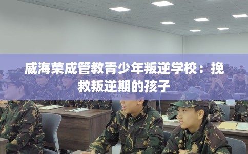 威海荣成管教青少年叛逆学校：挽救叛逆期的孩子