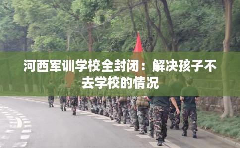 河西军训学校全封闭:解决孩子不去学校的情况 河西军训学校全封闭:解决孩子不去学校的情况