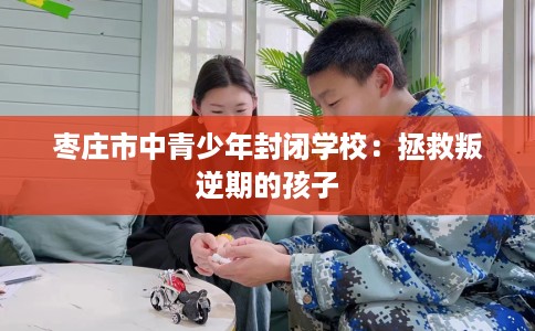 枣庄市中青少年封闭学校：拯救叛逆期的孩子